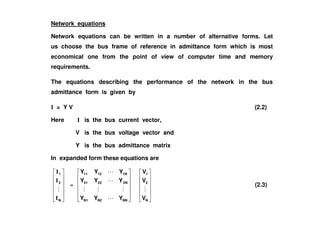 Network equations
Network equations can be written in a number of alternative forms. Let
us choose the bus frame of reference in admittance form which is most
economical one from the point of view of computer time and memory
requirements.
The equations describing the performance of the network in the bus
admittance form is given by
I = Y V (2.2)
Here I is the bus current vector,
V is the bus voltage vector and
Y is the bus admittance matrix
In expanded form these equations are
N
2
1
I
I
I
=
NNN2N1
2N2221
1N1211
YYY
YYY
YYY
N
2
1
V
V
V
(2.3)
 