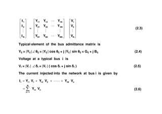 N
2
1
I
I
I
=
NNN2N1
2N2221
1N1211
YYY
YYY
YYY
N
2
1
V
V
V
(2.3)
Typical element of the bus admittance matrix is
Yij = |Yij |∠ ij = |Yij | cos ij + j |Yij | sin ij = Gij + j Bij (2.4)
Voltage at a typical bus i isVoltage at a typical bus i is
Vi = |Vi | ∠ i = |Vi | ( cos i + j sin i ) (2.5)
The current injected into the network at bus i is given by
n
N
1n
ni
nNi22i11ii
VY
VYVYVY
=
=
+++=I
(2.6)
 