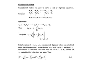 Gauss-Seidel method
Gauss-Seidel method is used to solve a set of algebraic equations.
Consider
NNNN2N21N1
2N2N222121
1N1N212111
yxaxaxa
yxaxaxa
yxaxaxa
=+++
=+++
=+++
Specifically
xayxaThus
yxaxaxaxa
N
km
1m
mkmkkkk
kNkNkkk2k21k1
−=
=+++++
≠
=
N,1,2,k
xay
a
1
xgivesThis m
N
km
1m
kmk
kk
k
=
−=
≠
=
Initially, values of N21 x,,x,x are assumed. Updated values are calculated
using the above equation. In any iteration 1h + , up to ,1km −= values of mx
calculated in 1h + iteration are used and for 1km += to N , values of
mx calculated in h iteration are used. Thus
−−=
−
= +=
++
1k
1m
N
1km
h
mkm
1h
mkmk
kk
1h
k xaxay
a
1
x (2.9)
 