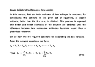 Gauss-Seidel method for power flow solution
In this method, first an initial estimate of bus voltages is assumed. By
substituting this estimate in the given set of equations, a second
estimate, better than the first one, is obtained. This process is repeated
and better and better estimates of the solution are obtained until the
difference between two successive estimates becomes lesser than a
prescribed tolerance.
Let us now find the required equations for calculating the bus voltages.
From the network equations, we have
m
N
km
1m
kmkkkm
N
1m
kmk
NkNkkk2k21k1k
VYVYVYThus
VYVYVYVY
≠
==
+==
+++++=
I
I
(2.10)
 