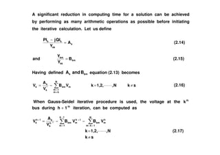A significant reduction in computing time for a solution can be achieved
by performing as many arithmetic operations as possible before initiating
the iterative calculation. Let us define
k
kk
kk
A
Y
QIjPI
=
−
(2.14)
km
kk
km
B
Y
Y
and = (2.15)
Having defined kmk BandA equation (2.13) becomes
skN,1,2,kVB
V
A
V
N
km
1m
mkm*
k
k
k ≠=−=
≠
=
(2.16)
When Gauss-Seidel iterative procedure is used, the voltage at the th
k
bus during th
1h + iteration, can be computed as
sk
N,1,2,k
VBVB
V
A
V
N
1km
h
mkm
1k
1m
1h
mkm*h
k
k1h
k
≠
=
−−=
+=
−
=
++
(2.17)
 
