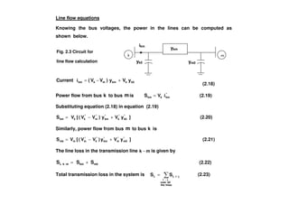 yk0
ikm
ym0
Line flow equations
Knowing the bus voltages, the power in the lines can be computed as
shown below.
k0kkmmkkm yVy)VV(Current +−=i
(2.18)
Power flow from bus k to bus mis *
kmkkm VS i= (2.19)
Fig. 2.3 Circuit for
line flow calculation
ykm
Substituting equation (2.18) in equation (2.19)
]yVy)VV([VS *
k0
*
k
*
km
*
m
*
kkkm +−= (2.20)
Similarly, power flow from bus m to bus k is
]yVy)VV([VS *
m0
*
m
*
km
*
k
*
mmmk +−= (2.21)
The line loss in the transmission line mk − is given by
mkkmmkL SSS +=− (2.22)
Total transmission loss in the system is
−
−=
linesthe
allover
ji
jiLL SS (2.23)
 