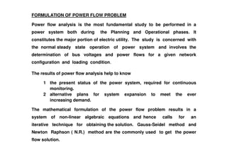 FORMULATION OF POWER FLOW PROBLEM
Power flow analysis is the most fundamental study to be performed in a
power system both during the Planning and Operational phases. It
constitutes the major portion of electric utility. The study is concerned with
the normal steady state operation of power system and involves the
determination of bus voltages and power flows for a given network
configuration and loading condition.
The results of power flow analysis help to know
1 the present status of the power system, required for continuous
monitoring.
2 alternative plans for system expansion to meet the ever
increasing demand.
The mathematical formulation of the power flow problem results in a
system of non-linear algebraic equations and hence calls for an
iterative technique for obtaining the solution. Gauss-Seidel method and
Newton Raphson ( N.R.) method are the commonly used to get the power
flow solution.
 