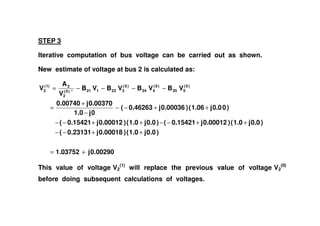 STEP 3
Iterative computation of bus voltage can be carried out as shown.
New estimate of voltage at bus 2 is calculated as:
)00.0j1.06()0.00036j0.46263(
0j1.0
0.00370j0.00740
VBVBVBVB
V
A
V )0(
525
)0(
424
)0(
323121*)0(
2
2)1(
2
++−−
−
+
=
−−−−=
0.00290j1.03752
)0.0j1.0()0.00018j0.23131(
)0.0j1.0()0.00012j0.15421()0.0j1.0()0.00012j0.15421(
0j1.0
+=
++−−
++−−++−−
−
This value of voltage V2
(1)
will replace the previous value of voltage V2
(0)
before doing subsequent calculations of voltages.
 