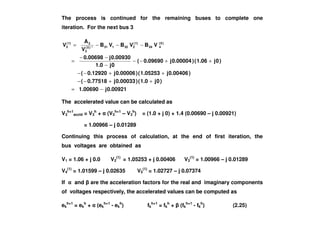 The process is continued for the remaining buses to complete one
iteration. For the next bus 3
0.00921j1.00690
)0j1.0()0.00033j0.77518(
)0.00406j1.05253()0.00006j0.12920(
)0j1.06()0.00004j0.09690(
0j1.0
0.00930j0.00698
VBVBVB
V
A
V )0(
434
)1(
232131*)0(
3
3)1(
3
−=
++−−
++−−
++−−
−
−−
=
−−−=
The accelerated value can be calculated as
V3
h+1
accld = V3
h
+ (V3
h+1
– V3
h
) = (1.0 + j 0) + 1.4 (0.00690 – j 0.00921)V3
h+1
accld = V3
h
+ (V3
h+1
– V3
h
) = (1.0 + j 0) + 1.4 (0.00690 – j 0.00921)
= 1.00966 – j 0.01289
Continuing this process of calculation, at the end of first iteration, the
bus voltages are obtained as
V1 = 1.06 + j 0.0 V2
(1)
= 1.05253 + j 0.00406 V3
(1)
= 1.00966 – j 0.01289
V4
(1)
= 1.01599 – j 0.02635 V5
(1)
= 1.02727 – j 0.07374
If and are the acceleration factors for the real and imaginary components
of voltages respectively, the accelerated values can be computed as
ek
h+1
= ek
h
+ (ek
h+1
- ek
h
) fk
h+1
= fk
h
+ (fk
h+1
- fk
h
) (2.25)
 