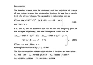 Convergence
The iterative process must be continued until the magnitude of change
of bus voltage between two consecutive iterations is less than a certain
level for all bus voltages. We express this in mathematical form as
Vmax = max. of |Vk
h+1
– Vk
h
| for k = 1,2, …… , N k s
and Vmax <
If 1 and 2 are the tolerance level for the real and imaginary parts of
bus voltages respectively, then the convergence criteria will be
(2.26)
Vmax 1 = max. of |ek
h+1
– ek
h
| Vmax 2 = max. of |fk
h+1
– fk
h
|
for k = 1,2, …… , N k s
Vmax 1 < 1 and Vmax 2 < 2
For the problem under study 1 = 2 = 0.0001
The final converged bus voltages obtained after 10 iterations are given below.
V1 = 1.06 + j 0.0 V2 = 1.04623 - j 0.05126 V3 = 1.02036 – j 0.08917
V4 = 1.01920 – j 0.09504 V5 = 1.01211 – j 0.10904
(2.35)(2.27)
 
