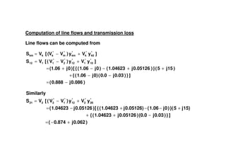 Computation of line flows and transmission loss
Line flows can be computed from
)0.086j0.888(
]})0.03j0.0(0)j1.06({
)15j5(})0.05126j1.04623()0j1.06({[)0j(1.06
]yVy)VV([VS
]yVy)VV([VS
*
10
*
1
*
12
*
2
*
1112
*
k0
*
k
*
km
*
m
*
kkkm
−=
−−+
++−−+=
+−=
+−=
)0.086j0.888( −=
)0.062j0.874(
]})0.03j(0.0)0.05126j1.04623({
15)j5}()0j1.06(0.05126)j1.04623({[)0.05126j1.04623(
yVy)VV([VS
Similarly
*
20
*
2
*
12
*
1
*
2221
+−=
−++
+−−+−=
+−=
 