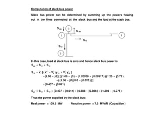 S ds
Computation of slack bus power
Slack bus power can be determined by summing up the powers flowing
out in the lines connected at the slack bus and the load at the slack bus.
S13
S gs
S12
In this case, load at slack bus is zero and hence slack bus power is
1213gs SSS +=
)0.011j0.407(
]})0.025j0.0(0)j1.06({
)3.75j1.25(})0.08917j1.02036()0j1.06({[)0j(1.06
]yVy)VV([VS *
10
*
1
*
13
*
3
*
1113
+=
−−+
++−−+=
+−=
)0.075j1.295()0.086j0.888()0.011j0.407(SSS 1213gs −=−++=+=
Thus the power supplied by the slack bus:
Real power = 129.5 MW Reactive power = 7.5 MVAR (Capacitive )
 