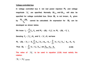 Voltage controlled bus
In voltage controlled bus k net real power injection kPI and voltage
magnitude kV are specified. Normally minmax QIandQI will also be
specified for voltage controlled bus. Since kQI is not known, kA given
by
kk
kk
Y
QIjPI −
cannot be calculated. An expression for kQI can be
developed as shown below.
We know k
*
kkk
*
kkkkm
N
1m
mkk IVQIjPIi.e.IVQIjPIandVY =−=+=
=
I
Denoting haveweVVandYY iiijijiji ∠=∠=
=
==
−+−=
−+=+∠−∠=−
N
1m
kmmkmkmkk
kmmkmk
N
1m
mkmmkm
N
1m
mkkkkk
sinYVVQIThus
YVVVYVQIjPI
The value of kV to be used in equation (2.28) must satisfy the
relation
specifiedkk VV =
(2.28)
 