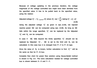 Because of voltage updating in the previous iteration, the voltage
magnitude of the voltage controlled bus might have been deviated from
the specified value. It has to be pulled back to the specified value,
using the relation
Adjusted voltage h
k
h
k
h
kh
k
h
k1h
k
h
kspecifiedk
h
k fjeVtaking)
e
f
(tanwhereVV +==∠= −
Using the adjusted voltage h
kV as given in eqn. (2.29), net injected
reactive power h
kQI can be computed using eqn. (2.28). As long as h
kQI
falls within the range specified, h
kV can be replaced by the Adjusted
h
V and A can be computed.
(2.29)
h
kV and kA can be computed.
In case if h
kQI falls beyond the limits specified, h
kV should not be
replaced by Adjusted h
kV , h
kQI is set to the limit and kA can be
calculated. In this case bus k is changed from P – V to P – Q type.
Once the value of kA is known, further calculation to find 1h
kV +
will be
the same as that for P – Q bus.
Complete flow chart for power flow solution using Gauss-Seidel method
is shown in Fig. 2.4. The extra calculation needed for voltage controlled
bus is shown between X – X and Y – Y.
 