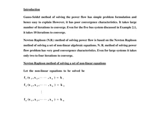 Introduction
Gauss-Seidel method of solving the power flow has simple problem formulation and
hence easy to explain However, it has poor convergence characteristics. It takes large
number of iterations to converge. Even for the five bus system discussed in Example 2.1,
it takes 10 iterations to converge.
Newton Raphson (N.R.) method of solving power flow is based on the Newton Raphson
method of solving a set of non-linear algebraic equations. N. R. method of solving power
flow problem has very good convergence characteristics. Even for large systems it takes
only two to four iterations to converge.only two to four iterations to converge.
Newton Raphson method of solving a set of non-linear equations
Let the non-linear equations to be solved be
1k)x,,x,(xf n211 =
2n212 k)x,,x,(xf =
nn21n k)x,,x,(xf =
 