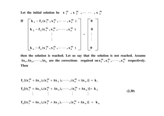 Let the initial solution be (0)
n
(0)
2
(0)
1 x,,x,x
If 0)x,,x,(xfk (0)
n
(0)
2
(0)
111 −
0)x,,x,(xfk (0)
n
(0)
2
(0)
122 −
0)x,,x,(xfk (0)
n
(0)
2
(0)
1nn −
then the solution is reached. Let us say that the solution is not reached. Assume
n21 x,,x,x are the corrections required on (0)
n
(0)
2
(0)
1 x,,x,x respectively.
Then
1k)]x(x,),x(x),x[(xf n
(0)
n2
(0)
21
(0)
11 =+++
2n
(0)
n2
(0)
21
(0)
12 k)]x(x,),x(x),x[(xf =+++
(2.30)
nn
(0)
n2
(0)
21
(0)
1n k)]x(x,),x(x),x[(xf =+++
 