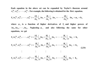 Each equation in the above set can be expanded by Taylor’s theorem around
(0)
n
(0)
2
(0)
1 x,,x,x . For example, the following is obtained for the first equation.
(0)
n
(0)
2
(0)
11 x,,x,(xf
1
1
x
f
)
∂
∂
+
2
1
1
x
f
x
∂
∂
+
n
1
2
x
f
x
∂
∂
++ 11n kx =+
where 1 is a function of higher derivatives of 1f and higher powers of
n21 x,,x,x . Neglecting 1 and also following the same for other
equations, we get
f∂ f∂ f∂(0)
n
(0)
2
(0)
11 x,,x,(xf
1
1
x
f
)
∂
∂
+
2
1
1
x
f
x
∂
∂
+
n
1
2
x
f
x
∂
∂
++ 1n kx =
(0)
n
(0)
2
(0)
12 x,,x,(xf
1
2
x
f
)
∂
∂
+
2
2
1
x
f
x
∂
∂
+
n
2
2
x
f
x
∂
∂
++ 2n kx =
(0)
n
(0)
2
(0)
1n x,,x,(xf
1
n
x
f
)
∂
∂
+
2
n
1
x
f
x
∂
∂
+
n
n
2
x
f
x
∂
∂
++ nn kx =
(2.31)
 