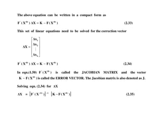 The above equation can be written in a compact form as
)X(FKX)X(F (0)(0)'
−= (2.33)
This set of linear equations need to be solved for the correction vector
=
n
2
1
x
x
x
X
)X(FKX)X(F (0)(0)'
−= (2.34)
In eqn.(1.50) )X(F (0)'
is called the JACOBIAN MATRIX and the vector
)X(FK (0)
− is called the ERROR VECTOR. The Jacobian matrix is also denoted as J.
Solving eqn. (2.34) for X
X = [ ] 1)0('
)X(F −
[ ])X(FK )(0
− (2.35)
 