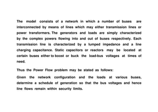 The model consists of a network in which a number of buses are
interconnected by means of lines which may either transmission lines or
power transformers. The generators and loads are simply characterized
by the complex powers flowing into and out of buses respectively. Each
transmission line is characterized by a lumped impedance and a line
charging capacitance. Static capacitors or reactors may be located at
certain buses either to boost or buck the load-bus voltages at times ofcertain buses either to boost or buck the load-bus voltages at times of
need.
Thus the Power Flow problem may be stated as follows:
Given the network configuration and the loads at various buses,
determine a schedule of generation so that the bus voltages and hence
line flows remain within security limits.
 