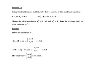 Example 2.2
Using Newton-Raphson method, solve for 1x and 2x of the non-linear equations
4 2x sin 1x = - 0.6; 4 2
2x - 4 2x cos 1x = - 0.3
Choose the initial solution as (0)
1x = 0 rad. and (0)
2x = 1. Take the precision index on
error vector as 3
10−
.
Solution
Errors are calculated asErrors are calculated as
- 0.6 – (4 2x sin 1x ) = - 0.6
- 0.3 – (4 2
2x - 4 2x cos 1x ) = - 0.3
The error vector
−
−
0.3
0.6
is not small.
1x
0x
2
1
=
=
1x
0x
2
1
=
=
 