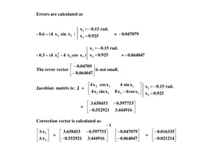 Errors are calculated as
- 0.6 – (4 2x sin 1x ) = = - 0.047079
- 0.3 – (4 2
2x - 4 2x cos 1x ) = - 0.064047
The error vector
−
−
0.064047
0.04709
is not small.
0.925x
rad.0.15x
2
1
=
−=
0.925x
rad.0.15x
2
1
=
−=
Jacobian matrix is: J =
− 1212
112
xcos4x8xsinx4
xsin4xcosx4
=
−
−
3.4449160.552921
0.5977533.658453
Correction vector is calculated as
2
1
x
x
=
−
−
3.4449160.552921
0.5977533.658453
−
−
0.064047
0.047079
=
−
−
0.021214
0.016335
0.925x
rad.0.15x
2
1
=
−=
 