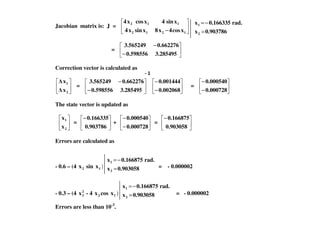 Jacobian matrix is: J =
− 1212
112
xcos4x8xsinx4
xsin4xcosx4
=
−
−
3.2854950.598556
0.6622763.565249
Correction vector is calculated as
2
1
x
x
=
−
−
3.2854950.598556
0.6622763.565249
−
−
0.002068
0.001444
=
−
−
0.000728
0.000540
The state vector is updated as
0.903786x
rad.0.166335x
2
1
=
−=
2
1
x
x
=
−
0.903786
0.166335
+
−
−
0.000728
0.000540
=
−
0.903058
0.166875
Errors are calculated as
- 0.6 – (4 2x sin 1x ) = = - 0.000002
- 0.3 – (4 2
2x - 4 2x cos 1x ) = - 0.000002
Errors are less than 10-3
.
0.903058x
rad.0.166875x
2
1
=
−=
0.903058x
rad.0.166875x
2
1
=
−=
 