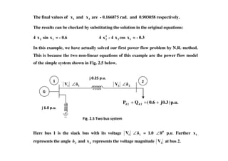 The final values of 1x and 2x are - 0.166875 rad. and 0.903058 respectively.
The results can be checked by substituting the solution in the original equations:
4 2x sin 1x = - 0.6 4 2
2x - 4 2x cos 1x = - 0.3
In this example, we have actually solved our first power flow problem by N.R. method.
This is because the two non-linear equations of this example are the power flow model
of the simple system shown in Fig. 2.5 below.
# $
1V 1∠ 2V 2∠
Here bus 1 is the slack bus with its voltage 1V 1∠ = 1.0 0
0∠ p.u. Further 1x
represents the angle 2 and 2x represents the voltage magnitude 2V at bus 2.
p.u.)0.3j0.6(QP 2d2d +=+
# $
%
&' ( ) *$++,+-./
 