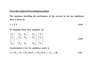 Power flow model of Newton Raphson method
The equations describing the performance of the network in the bus admittance
form is given by
I = Y V (2.39)
In expanded form these equations are
N
2
1
I
I
I
NNN2N1
2N2221
1N1211
YYY
YYY
YYY
N
2
1
V
V
V
(2.40)
Typical element of the bus admittance matrix is
jiY jiY ji∠ jiY 0)+ ji jiY +&1 ji jiG jiB (2.41)
 