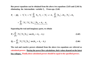Bus power equations can be obtained from the above two equations (2.43) and (2.44) by
eliminating the intermediate variable iI . From eqn. (2.44)
iIVQjP *
iii =− *
iV n
N
1n
ni VY
=
iV i−∠
=
N
1n
niY ni∠ nV n∠
=
N
1n
iV nV niY ni n i
Separating the real and imaginary parts, we obtain
N
iP
=
N
1n
iV nV niY 0)+2 ni n i 3 (2.45)
iQ
=
N
1n
iV nV niY +&1 2 ni n i 3 (2.46)
The real and reactive powers obtained from the above two equations are referred as
calculated powers. During the power flow calculations, their values depend on the latest
bus voltages. Finally,these calculated powers should be equal to the specified powers.
 