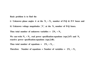 Basic problem is to find the
i) Unknown phase angles at the 21 NN + number of P-Q & P-V buses and
ii) Unknown voltage magnitudes V at the 1N number of P-Q buses.
Thus total number of unknown variables = 21 NN2 +
We can write 21 NN + real power specification equations (eqn.2.47) and 1N
reactive power specification equations (eqn.2.48).
Thus total number of equations = 21 NN2 + .
Therefore Number of equations = Number of variables = 21 NN2 +
 