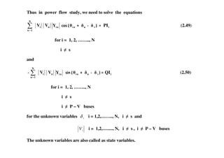 Thus in power flow study, we need to solve the equations
=
N
1n
iV nV niY 0)+2 ni n i 3 iPI (2.49)
for i = 1, 2, …….., N
i s
and
=
N
1n
iV nV niY +&1 2 ni n i 3 iQI (2.50)
for i = 1, 2, …….., N
i s
i P – V buses
for the unknown variables iδ i = 1,2,…….., N, i s and
iV i = 1,2,…....., N, i s , i P – V buses
The unknown variables are also called as state variables.
 