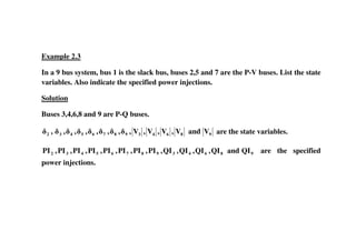 Example 2.3
In a 9 bus system, bus 1 is the slack bus, buses 2,5 and 7 are the P-V buses. List the state
variables. Also indicate the specified power injections.
Solution
Buses 3,4,6,8 and 9 are P-Q buses.
9864398765432 VandV,V,V,V,,,,,,,, are the state variables.
9864398765432 QIandQI,QI,QI,QI,PI,PI,PI,PI,PI,PI,PI,PI are the specified
power injections.
 