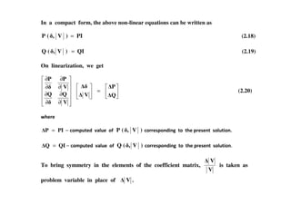 In a compact form, the above non-linear equations can be written as
PI)V,(P = (2.18)
QI)V,(Q = (2.19)
On linearization, we get
=
∂
∂
∂
∂
∂
∂
∂
∂
Q
P
V
V
QQ
V
PP
(2.20)
∂∂ V
( 4.5.
−= PIP 0)/#$-.6 789$. ): )V,(P 0)55.+#)16&1' -) -4. #5.+.1- +)9$-&)1
−= QIQ 0)/#$-.6 789$. ): )V,(Q 0)55.+#)16&1' -) -4. #5.+.1- +)9$-&)1
To bring symmetry in the elements of the coefficient matrix,
V
V
is taken as
problem variable in place of V .
 