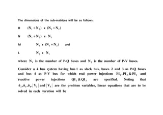 4. 6&/.1+&)1+ ): -4. +$* /8-5&0.+ ( &99 *. 8+ :)99)( +A
< )N(N 21 + ; )N(N 21 +
)N(N 21 + ; 1N
@ 1N ; )N(N 21 + 816
1N ; 1N
where 1N is the number of P-Q buses and 2N is the number of P-V buses.
Consider a 4 bus system having bus 1 as slack bus, buses 2 and 3 as P-Q buses
and bus 4 as P-V bus for which real power injections 432 PI&PI,PI and
reactive power injections 32 QI&QI are specified. Noting that
32432 VandV,,, are the problem variables, linear equations that are to be
solved in each iteration will be
 