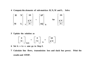 4 Compute the elements of sub-matrices H, N, M and L. Solve
=
Q
P
V
V
LM
NH
:)5
V
V
5 Update the solution as
=
5 Update the solution as
V V V
6 Set k = k + 1 and go to Step 3.
7 Calculate line flows, transmission loss and slack bus power. Print the
results and STOP.
= =
 