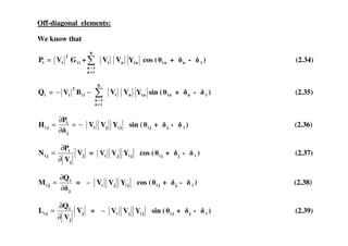 Off-diagonal elements:
We know that
iP = ii
2
i GV +
≠
=
N
in
1n
iV nV niY cos ( ni + n - i ) (2.34)
iQ = −− ii
2
i BV
≠
=
N
in
1n
iV nV niY sin ( ni + n - i ) (2.35)
i
YVV
P
H −=
∂
= sin ( + - ) (2.36)jiji
j
i
ji YVV
P
H −=
∂
∂
= sin ( ji + j - i ) (2.36)
j
j
i
ji V
V
P
N
∂
∂
= = jiji YVV cos ( ji + j - i ) (2.37)
j
i
ji
Q
M
∂
∂
= = jiji YVV− cos ( ji + j - i ) (2.38)
j
j
i
ji V
V
Q
L
∂
∂
= = jiji YVV− sin ( ji + j - i ) (2.39)
 