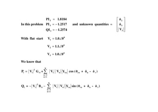 In this problem
1.2574QI
1.2517PI
1.8184PI
3
3
2
−=
−=
=
and unknown quantities =
3
3
2
V
With flat start 0
1 01.0V ∠=
0
2 01.1V ∠=
0
3 01.0V ∠=3
We know that
iP = ii
2
i GV +
≠
=
N
in
1n
iV nV niY cos ( ni + n - i )
iQ = −− ii
2
i BV
≠
=
N
in
1n
iV nV niY sin ( ni + n - i )
 