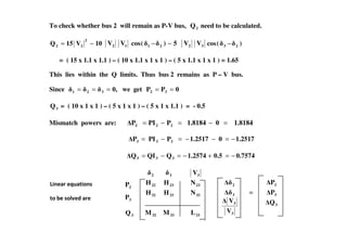 To check whether bus 2 will remain as P-V bus, 2Q need to be calculated.
10V15Q
2
22 −= 2V 1V 5)(cos 21 −− 2V 3V )(cos 23 −
= ( 15 x 1.1 x 1.1 ) – ( 10 x 1.1 x 1 x 1 ) – ( 5 x 1.1 x 1 x 1 ) = 1.65
This lies within the Q limits. Thus bus 2 remains as P – V bus.
Since 0,321 === we get 0PP 32 ==
3Q = ( 10 x 1 x 1 ) – ( 5 x 1 x 1 ) – ( 5 x 1 x 1.1 ) = - 0.5
Mismatch powers are: 1.818401.8184PPIP =−=−=Mismatch powers are: 1.818401.8184PPIP 222 =−=−=
1.251701.2517PPIP 333 −=−−=−=
0.75740.51.2574QQIQ 333 −=+−=−=
333332
333332
232322
332
LMM
NHH
NHH
V
3
3
3
2
V
V
=
3
3
2
Q
P
P
2P
3P
3Q
&1.85.B$8-&)1+
-) *. +)97.6 85.
 