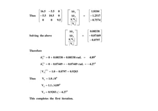 Thus −
−
9.500
010.55.5
05.516.5
3
3
3
2
V
V
=
−
−
0.7574
1.2517
1.8184
Solving the above
3
3
3
2
V
V
=
−
−
0.0797
0.07449
0.08538
Therefore
==+= 0)1(
2 4.89rad.0.085380.085380 ==+=
0)1(
3 4.27rad.0.074490.074490 −=−=−=
0.92030.07971.0V
)1(
3 =−=
Thus 0
1 01.0V ∠=
0
2 4.891.1V ∠=
0
3 4.270.9203V −∠=
This completes the first iteration.
 