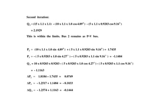 Second iteration:
=2Q (15 x 1.1 x 1.1) - (10 x 1.1 x 1.0 cos 0
4.89 ) - (5 x 1.1 x 0.9203 cos 0
9.16 )
= 2.1929
This is within the limits. Bus 2 remains as P-V bus.
=2P (10 x 1.1 x 1.0 sin 0
4.89 ) + ( 5 x 1.1 x 0.9203 sin 0
9.16 ) = 1.7435
= 0 0
=3P - ( 5 x 0.9203 x 1.0 sin 4.270
) – ( 5 x 0.9203 x 1.1 sin 9.160
) = -1.1484
3Q = 10 x 0.9203 x 0.9203 - ( 5 x 0.9203 x 1.0 cos 4.270
) - ( 5 x 0.9203 x 1.1 cos 9.160
)
= - 1.1163
=2P 1.8184 – 1.7435 = 0.0749
=3P - 1.2517 + 1.1484 = - 0.1033
=3Q - 1.2574 + 1.1163 = -0.1444
 