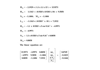 =22H - 2.1929 + ( 1.1 x 1.1 x 15 ) = 15.9571
=33H 1.1163 + (0.9203 x 0.9203 x 10) = 9.5858
33N = - 1.1484; 33M = - 1.1484
=33L - 1.1163 + ( 0.9203 2
x 10 ) = 7.3532
=23H - 1.1 x 0.9203 x 5 cos 9.160
= - 4.9971
32H = - 4.9971
=N 1.1 x 0.9203 x 5 sin 9.160
= 0.8058=23N 1.1 x 0.9203 x 5 sin 9.160
= 0.8058
32M = 0.8058
The linear equations are
−
−−
−
7.35321.14840.8058
1.14849.58584.9971
0.80584.997115.9571
3
3
3
2
V
V
=
−
−
0.1444
0.1033
0.0749
 