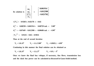 Its solution is
3
3
3
2
V
V
=
−
−
0.021782
0.012388
0.001914
=3V - 0.9203 x 0.02178 = - 0.02
0)2(
2 5.00rad.0.087290.0019140.08538 ==+=
0)2(
3 4.98rad.0.086880.0123880.07449 −=−=−−=
0.90320.020.9232V
)2(
3 =−=
Thus at the end of second iteration
0
1 01.0V ∠= 0
2 5.001.1V ∠= 0
3 4.980.9032V −∠=
Continuing in this manner the final solution can be obtained as
0
1 01.0V ∠= 0
2 51.1V ∠= 0
3 50.9V −∠=
Once we know the final bus voltages, if necessary, line flows, transmission loss
and the slack bus power can be calculated as discussed in Gauss Seidel method.
 