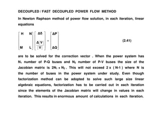 DECOUPLED / FAST DECOUPLED POWER FLOW METHOD
In Newton Raphson method of power flow solution, in each iteration, linear
equations
=
Q
P
V
V
LM
NH
(2.41)
are to be solved for the correction vector . When the power system hasare to be solved for the correction vector . When the power system has
N1 number of P-Q buses and N2 number of P-V buses the size of the
Jacobian matrix is 2N1 + N2 . This will not exceed 2 x ( N-1 ) where N is
the number of buses in the power system under study. Even though
factorization method can be adopted to solve such large size linear
algebraic equations, factorization has to be carried out in each iteration
since the elements of the Jacobian matrix will change in values in each
iteration. This results in enormous amount of calculations in each iteration.
 