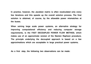 In practice, however, the Jacobian matrix is often recalculated only every
few iterations and this speeds up the overall solution process. The final
solution is obtained, of course, by the allowable power mismatches at
the buses.
When solving large scale power systems, an alternative strategy for
improving computational efficiency and reducing computer storage
requirements, is the FAST DECOUPLED POWER FLOW METHOD, whichrequirements, is the FAST DECOUPLED POWER FLOW METHOD, which
makes use of an approximate version of the Newton Raphson procedure.
The principle underlying the decoupled approach is based on a few
approximations which are acceptable in large practical power systems.
As a first step, the following two observations can be made:
 