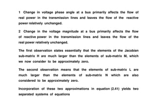 1 Change in voltage phase angle at a bus primarily affects the flow of
real power in the transmission lines and leaves the flow of the reactive
power relatively unchanged.
2 Change in the voltage magnitude at a bus primarily affects the flow
of reactive power in the transmission lines and leaves the flow of the
real power relatively unchanged.
The first observation states essentially that the elements of the Jacobian
sub-matrix H are much larger than the elements of sub-matrix M, whichsub-matrix H are much larger than the elements of sub-matrix M, which
we now consider to be approximately zero.
The second observation means that the elements of sub-matrix L are
much larger than the elements of sub-matrix N which are also
considered to be approximately zero.
Incorporation of these two approximations in equation (2.41) yields two
separated systems of equations
 