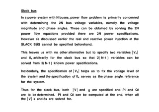 Slack bus
In a power system with N buses, power flow problem is primarily concerned
with determining the 2N bus voltage variables, namely the voltage
magnitude and phase angles. These can be obtained by solving the 2N
power flow equations provided there are 2N power specifications.
However as discussed earlier the real and reactive power injection at the
SLACK BUS cannot be specified beforehand.
This leaves us with no other alternative but to specify two variables Vs
and arbitrarily for the slack bus so that 2( N-1 ) variables can beand s arbitrarily for the slack bus so that 2( N-1 ) variables can be
solved from 2( N-1 ) known power specifications.
Incidentally, the specification of Vs helps us to fix the voltage level of
the system and the specification of s serves as the phase angle reference
for the system.
Thus for the slack bus, both V and are specified and PI and QI
are to be determined. PI and QI can be computed at the end, when all
the V s and s are solved for.
 