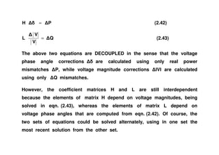 PH = (2.42)
Q
V
V
L = (2.43)
The above two equations are DECOUPLED in the sense that the voltage
phase angle corrections are calculated using only real power
mismatches P, while voltage magnitude corrections V are calculated
using only Q mismatches.using only Q mismatches.
However, the coefficient matrices H and L are still interdependent
because the elements of matrix H depend on voltage magnitudes, being
solved in eqn. (2.43), whereas the elements of matrix L depend on
voltage phase angles that are computed from eqn. (2.42). Of course, the
two sets of equations could be solved alternately, using in one set the
most recent solution from the other set.
 
