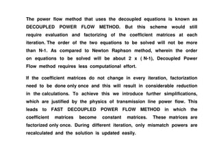 The power flow method that uses the decoupled equations is known as
DECOUPLED POWER FLOW METHOD. But this scheme would still
require evaluation and factorizing of the coefficient matrices at each
iteration. The order of the two equations to be solved will not be more
than N-1. As compared to Newton Raphson method, wherein the order
on equations to be solved will be about 2 x ( N-1), Decoupled Power
Flow method requires less computational effort.
If the coefficient matrices do not change in every iteration, factorizationIf the coefficient matrices do not change in every iteration, factorization
need to be done only once and this will result in considerable reduction
in the calculations. To achieve this we introduce further simplifications,
which are justified by the physics of transmission line power flow. This
leads to FAST DECOUPLED POWER FLOW METHOD in which the
coefficient matrices become constant matrices. These matrices are
factorized only once. During different iteration, only mismatch powers are
recalculated and the solution is updated easily.
 