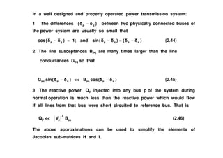 In a well designed and properly operated power transmission system:
1 The differences )( qp − between two physically connected buses of
the power system are usually so small that
)(cos qp − )()(sinand;1 qpqp −≈−≈ (2.44)
2 The line susceptances Bpq are many times larger than the line
conductances Gpq so that
)(sinG − << )(cosB − (2.45))(sinG qppq − << )(cosB qppq − (2.45)
3 The reactive power Qp injected into any bus p of the system during
normal operation is much less than the reactive power which would flow
if all lines from that bus were short circuited to reference bus. That is
Qp << pp
2
p BV (2.46)
The above approximations can be used to simplify the elements of
Jacobian sub-matrices H and L.
 