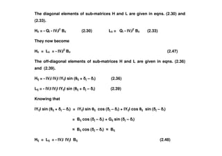 The diagonal elements of sub-matrices H and L are given in eqns. (2.30) and
(2.33).
Hii = - Qi - Vi
2
Bii (2.30) Lii = Qi - Vi
2
Bii (2.33)
They now become
Hii = Lii = - Vi
2
Bii (2.47)
The off-diagonal elements of sub-matrices H and L are given in eqns. (2.36)
and (2.39).
Hij = - Vi Vj Yij sin ( ij + j – i) (2.36)Hij = - Vi Vj Yij sin ( ij + j – i) (2.36)
Lij = - Vi Vj Yij sin ( ij + j – i) (2.39)
Knowing that
Yij sin ( ij + j – i) = Yij sin ij cos ( j – i) + Yij cos ij sin ( j – i)
= Bij cos ( j – i) + Gij sin ( j – i)
Bij cos ( j – i) Bij
Hij = Lij = - Vi Vj Bij (2.48)
 
