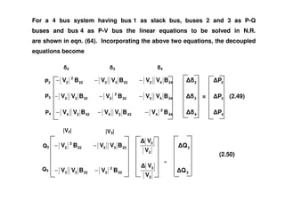 For a 4 bus system having bus 1 as slack bus, buses 2 and 3 as P-Q
buses and bus 4 as P-V bus the linear equations to be solved in N.R.
are shown in eqn. (64). Incorporating the above two equations, the decoupled
equations become
2442233222
2
2 BVVBVVBV −−− 2 2P
344333
2
33223 BVVBVBVV −−− 3 = 3P (2.49)
2 3 4
P3
P2
44
2
443344224 BVBVVBVV −−− 4 4P
233222
2
2 BVVBV −−
2
2
V
V
2Q
33
2
33223 BVBVV −−
3
3
V
V
3Q
Q2
Q3
(2.50)
P4
|V2| |V3|
 