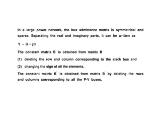 In a large power network, the bus admittance matrix is symmetrical and
sparse. Separating the real and imaginary parts, it can be written as
BjGY +=
The constant matrix B’
is obtained from matrix B
(1) deleting the row and column corresponding to the slack bus and
(2) changing the sign of all the elements.
The constant matrix B”
is obtained from matrix B’
by deleting the rows
and columns corresponding to all the P-V buses.
 