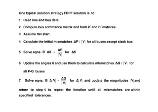 One typical solution strategy FDPF solution is to:
1 Read line and bus data.
2 Compute bus admittance matrix and form B’
and B”
matrices.
3 Assume flat start.
4 Calculate the initial mismatches V/P for all buses except slack bus
5 Solve eqns.
V
P
B'
= for
V
6 Update the angles and use them to calculate mismatches V/Q for
all P-Q buses
7 Solve eqns.
V
Q
VB"
= for V and update the magnitudes V and
return to step 4 to repeat the iteration until all mismatches are within
specified tolerances.
 