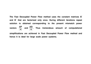 The Fast Decoupled Power Flow method uses the constant matrices B’
and B”
that are factorized only once. During different iterations repeat
solution is obtained corresponding to the present mismatch power
vectors
V
P
and
V
Q
. Thus tremendous amount of computational
simplifications are achieved in Fast Decoupled Power Flow method and
hence it is ideal for large scale power systems.
 